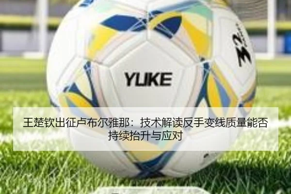 王楚钦出征卢布尔雅那：技术解读反手变线质量能否持续抬升与应对