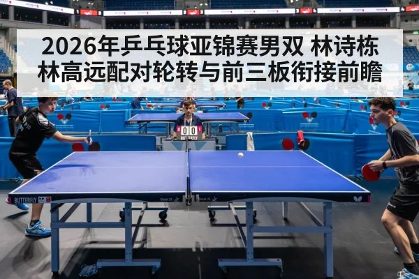 2026年乒乓球亚锦赛男双 林诗栋林高远配对轮转与前三板衔接前瞻
