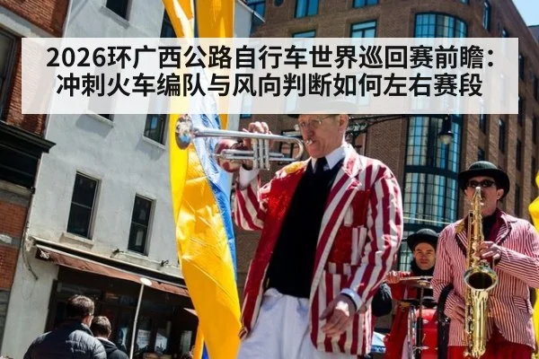 2026环广西公路自行车世界巡回赛前瞻：冲刺火车编队与风向判断如何左右赛段