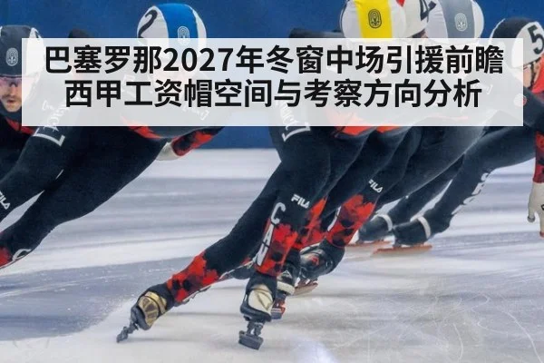 巴塞罗那2027年冬窗中场引援前瞻 西甲工资帽空间与考察方向分析